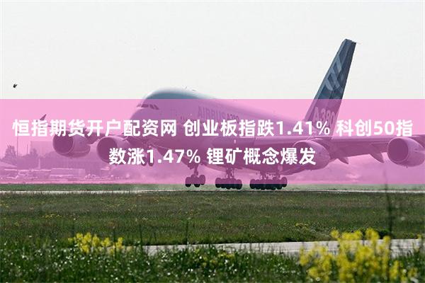 恒指期货开户配资网 创业板指跌1.41% 科创50指数涨1.47% 锂矿概念爆发
