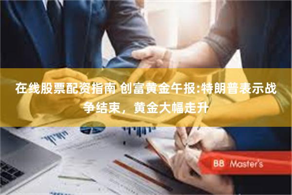 在线股票配资指南 创富黄金午报:特朗普表示战争结束，黄金大幅走升