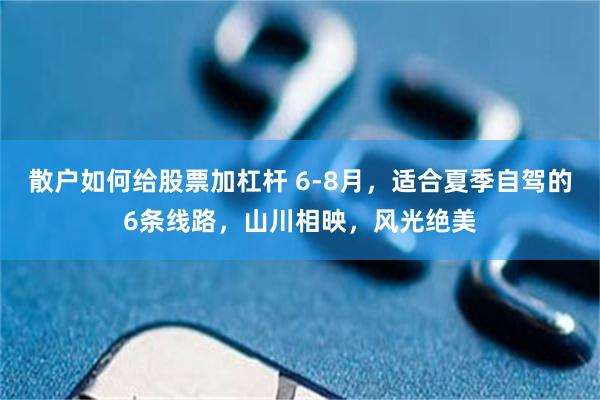 散户如何给股票加杠杆 6-8月，适合夏季自驾的6条线路，山川相映，风光绝美