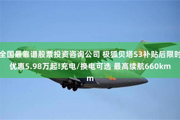 全国最靠谱股票投资咨询公司 极狐贝塔S3补贴后限时优惠5.98万起!充电/换电可选 最高续航660km