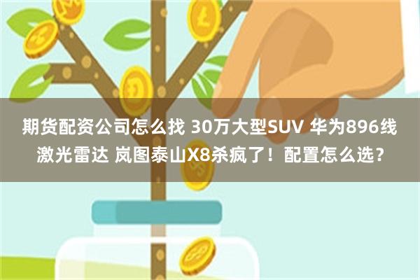 期货配资公司怎么找 30万大型SUV 华为896线激光雷达 岚图泰山X8杀疯了！配置怎么选？
