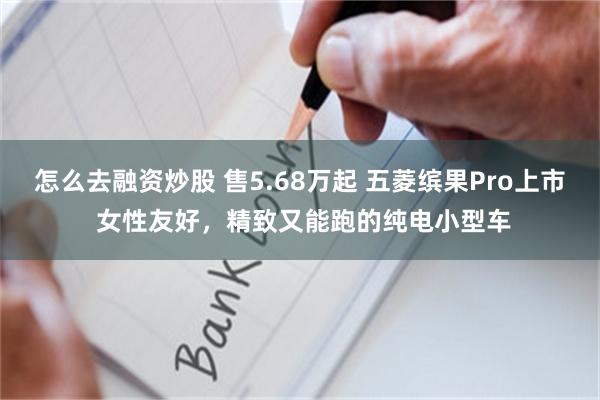 怎么去融资炒股 售5.68万起 五菱缤果Pro上市 女性友好，精致又能跑的纯电小型车