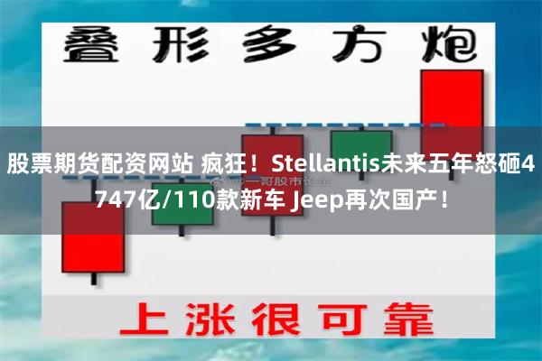 股票期货配资网站 疯狂！Stellantis未来五年怒砸4747亿/110款新车 Jeep再次国产！