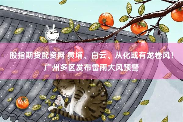 股指期货配资网 黄埔、白云、从化或有龙卷风！广州多区发布雷雨大风预警