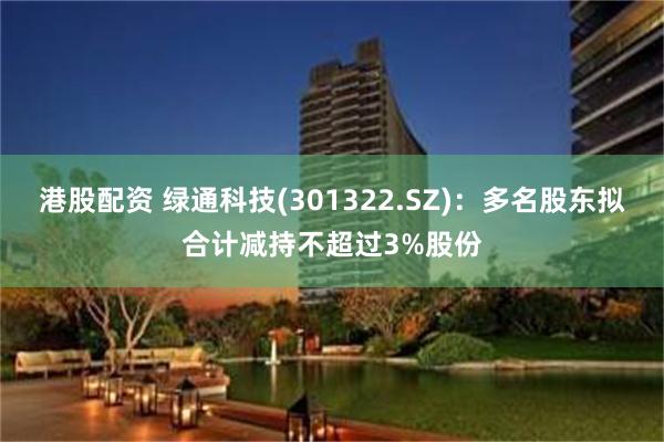 港股配资 绿通科技(301322.SZ)：多名股东拟合计减持不超过3%股份