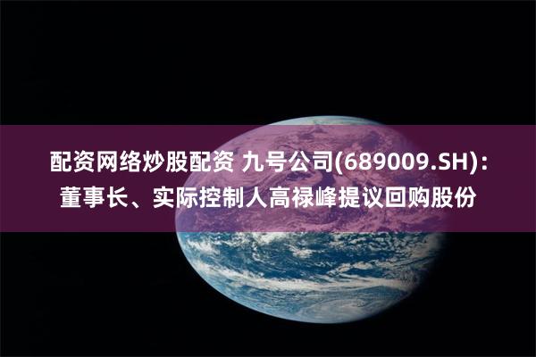 配资网络炒股配资 九号公司(689009.SH)：董事长、实际控制人高禄峰提议回购股份
