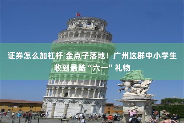 证券怎么加杠杆 金点子落地！广州这群中小学生收到最酷“六一”礼物