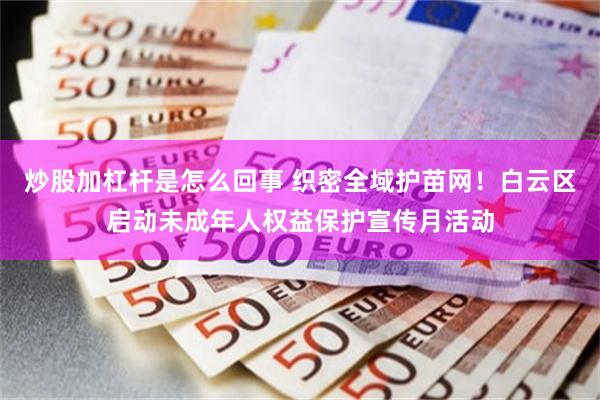 炒股加杠杆是怎么回事 织密全域护苗网！白云区启动未成年人权益保护宣传月活动