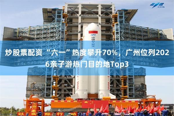 炒股票配资 “六一”热度攀升70%，广州位列2026亲子游热门目的地Top3