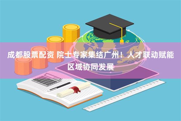 成都股票配资 院士专家集结广州!人才联动赋能区域协同发展