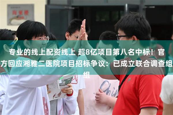 专业的线上配资线上 超8亿项目第八名中标！官方回应湘雅二医院项目招标争议：已成立联合调查组