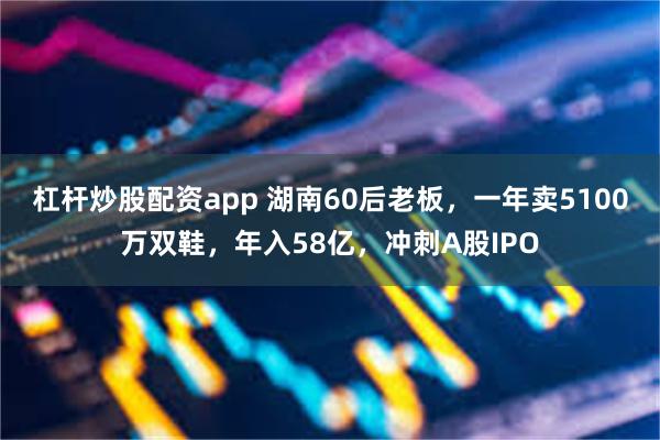 杠杆炒股配资app 湖南60后老板,一年卖5100万双鞋,年入58亿,冲刺A股IPO