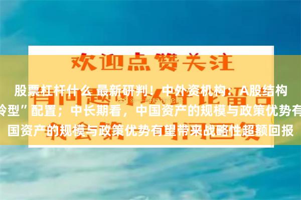 股票杠杆什么 最新研判！中外资机构：A股结构性行情持续，建议“哑铃型”配置；中长期看，中国资产的规模与政策优势有望带来战略性超额回报