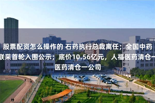 股票配资怎么操作的 石药执行总裁离任；全国中药饮片联采首轮入围公示；底价10.56亿元，人福医药清仓一公司