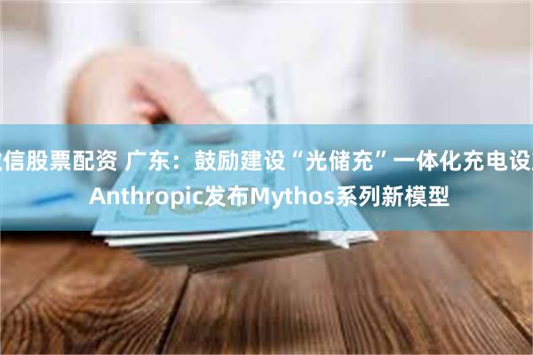 微信股票配资 广东:鼓励建设“光储充”一体化充电设施 Anthropic发布Mythos系列新模型