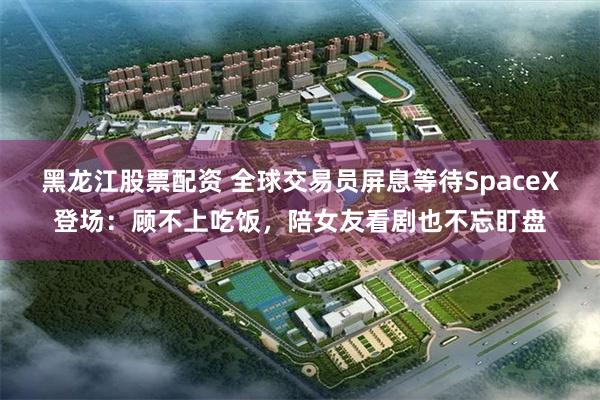 黑龙江股票配资 全球交易员屏息等待SpaceX登场：顾不上吃饭，陪女友看剧也不忘盯盘