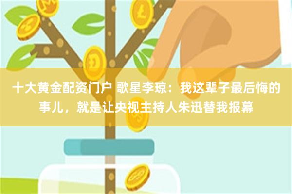 十大黄金配资门户 歌星李琼:我这辈子最后悔的事儿,就是让央视主持人朱迅替我报幕
