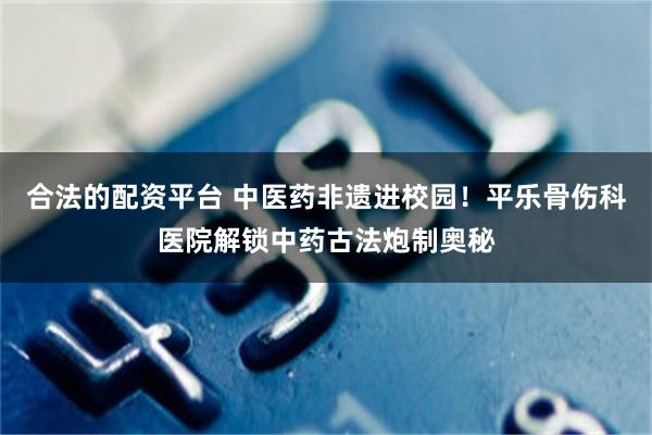 合法的配资平台 中医药非遗进校园！平乐骨伤科医院解锁中药古法炮制奥秘