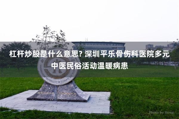 杠杆炒股是什么意思? 深圳平乐骨伤科医院多元中医民俗活动温暖病患