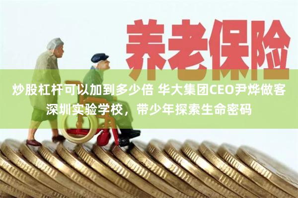 炒股杠杆可以加到多少倍 华大集团CEO尹烨做客深圳实验学校,带少年探索生命密码