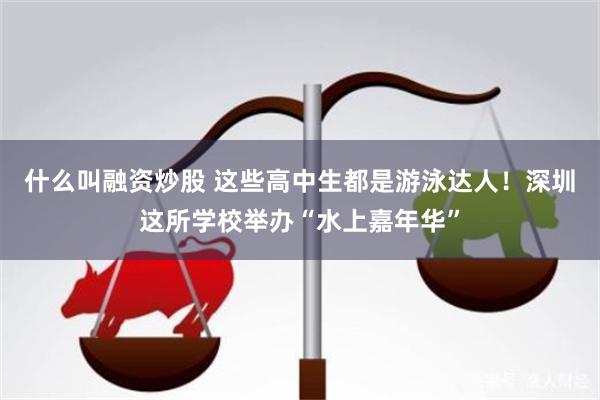 什么叫融资炒股 这些高中生都是游泳达人！深圳这所学校举办“水上嘉年华”