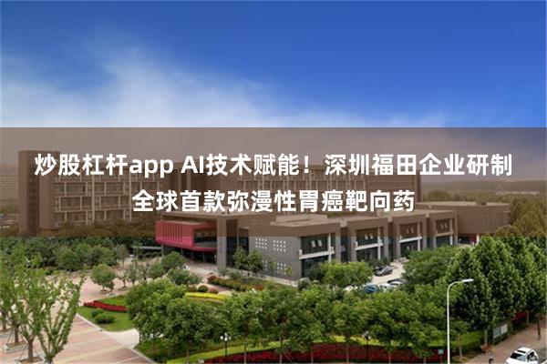 炒股杠杆app AI技术赋能!深圳福田企业研制全球首款弥漫性胃癌靶向药