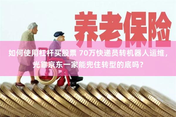 如何使用杠杆买股票 70万快递员转机器人运维，光靠京东一家能兜住转型的底吗？