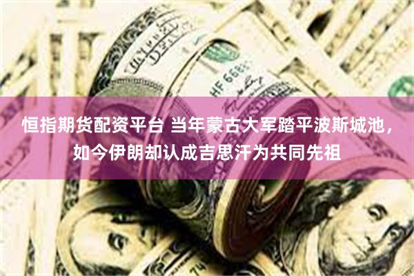 恒指期货配资平台 当年蒙古大军踏平波斯城池，如今伊朗却认成吉思汗为共同先祖