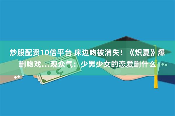 炒股配资10倍平台 床边吻被消失！《炽夏》爆删吻戏…观众气：少男少女的恋爱删什么