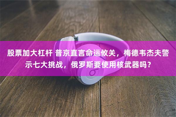 股票加大杠杆 普京直言命运攸关，梅德韦杰夫警示七大挑战，俄罗斯要使用核武器吗？