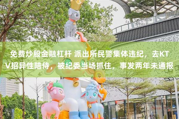 免费炒股金融杠杆 派出所民警集体违纪，去KTV招异性陪侍，被纪委当场抓住，事发两年未通报