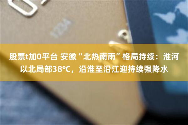 股票t加0平台 安徽“北热南雨”格局持续:淮河以北局部38℃,沿淮至沿江迎持续强降水