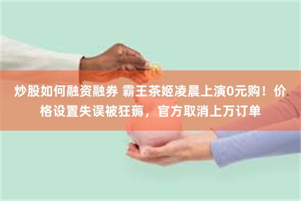 炒股如何融资融券 霸王茶姬凌晨上演0元购!价格设置失误被狂薅,官方取消上万订单