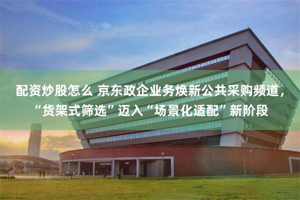 配资炒股怎么 京东政企业务焕新公共采购频道,“货架式筛选”迈入“场景化适配”新阶段