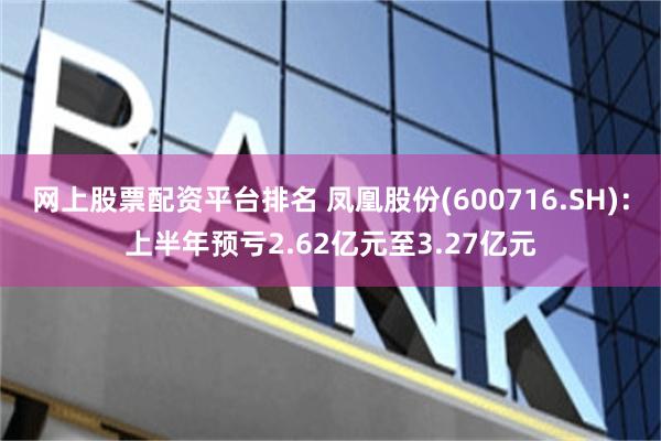 网上股票配资平台排名 凤凰股份(600716.SH)：上半年预亏2.62亿元至3.27亿元
