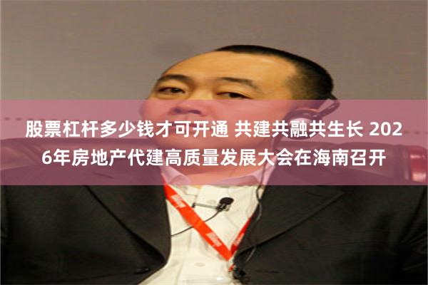股票杠杆多少钱才可开通 共建共融共生长 2026年房地产代建高质量发展大会在海南召开