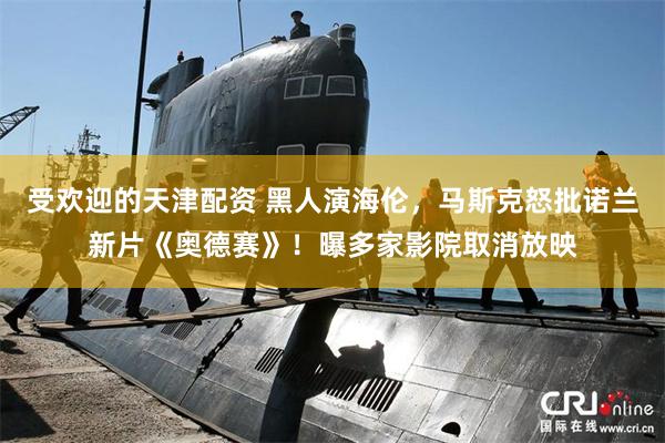 受欢迎的天津配资 黑人演海伦，马斯克怒批诺兰新片《奥德赛》！曝多家影院取消放映