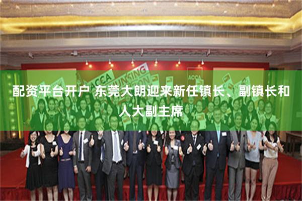 配资平台开户 东莞大朗迎来新任镇长、副镇长和人大副主席