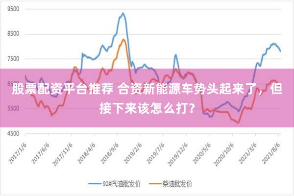 股票配资平台推荐 合资新能源车势头起来了，但接下来该怎么打？