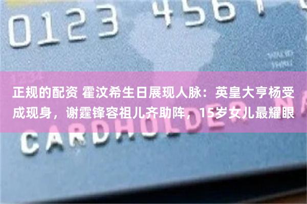 正规的配资 霍汶希生日展现人脉：英皇大亨杨受成现身，谢霆锋容祖儿齐助阵，15岁女儿最耀眼