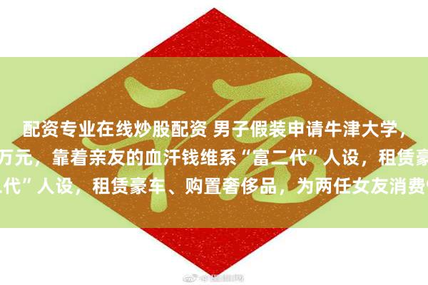 配资专业在线炒股配资 男子假装申请牛津大学，哄骗年迈父母借债近千万元，靠着亲友的血汗钱维系“富二代”人设，租赁豪车、购置奢侈品，为两任女友消费970余万
