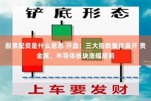 股票配资是什么意思 开盘:三大指数集体高开 贵金属、半导体板块涨幅居前