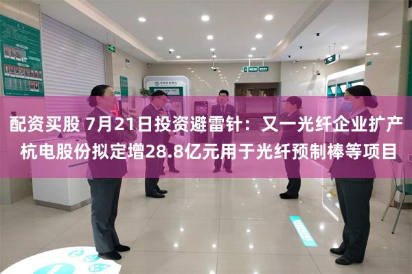 配资买股 7月21日投资避雷针：又一光纤企业扩产 杭电股份拟定增28.8亿元用于光纤预制棒等项目