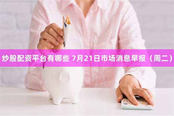 炒股配资平台有哪些 7月21日市场消息早报（周二）