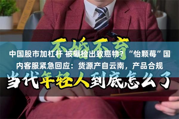 中国股市加杠杆 被曝检出致癌物？“怡颗莓”国内客服紧急回应：货源产自云南，产品合规