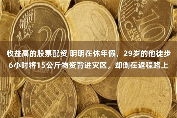 收益高的股票配资 明明在休年假,29岁的他徒步6小时将15公斤物资背进灾区,却倒在返程路上
