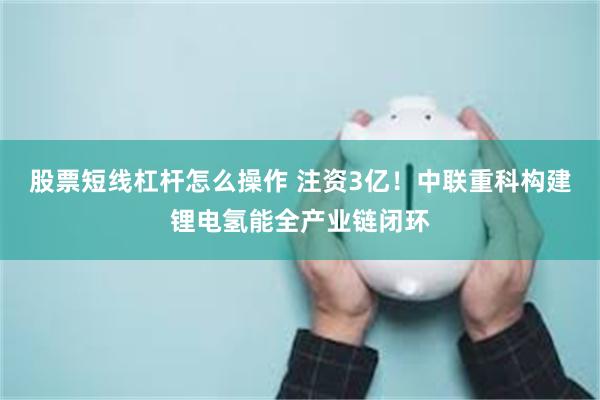 股票短线杠杆怎么操作 注资3亿！中联重科构建锂电氢能全产业链闭环