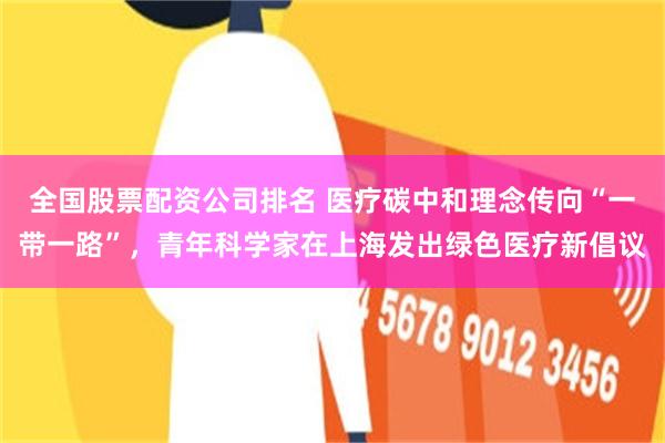 全国股票配资公司排名 医疗碳中和理念传向“一带一路”，青年科学家在上海发出绿色医疗新倡议