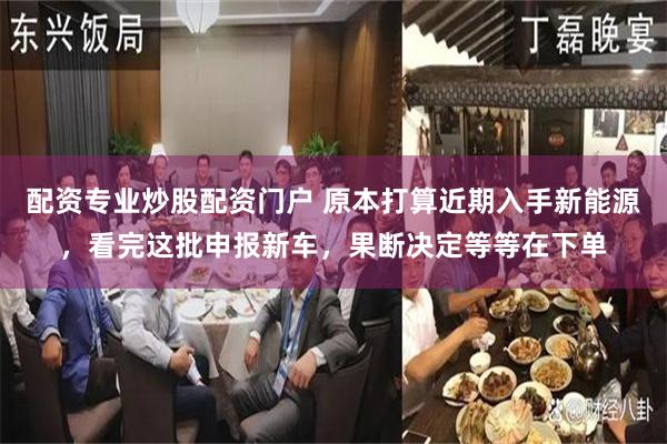 配资专业炒股配资门户 原本打算近期入手新能源，看完这批申报新车，果断决定等等在下单