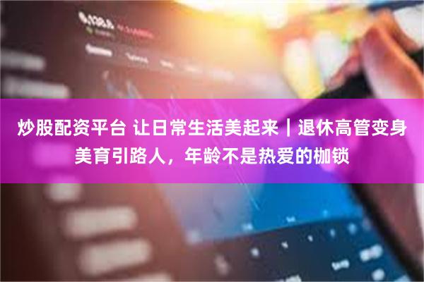 炒股配资平台 让日常生活美起来｜退休高管变身美育引路人，年龄不是热爱的枷锁